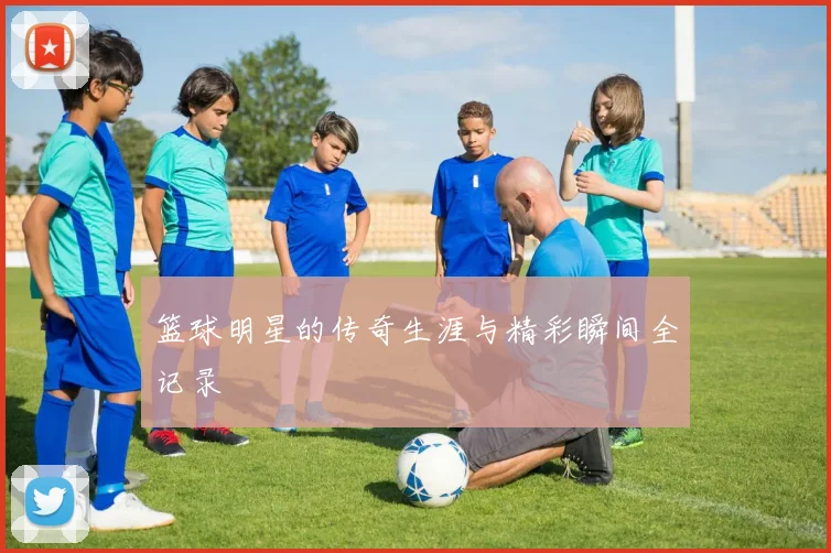 篮球明星的传奇生涯与精彩瞬间全记录