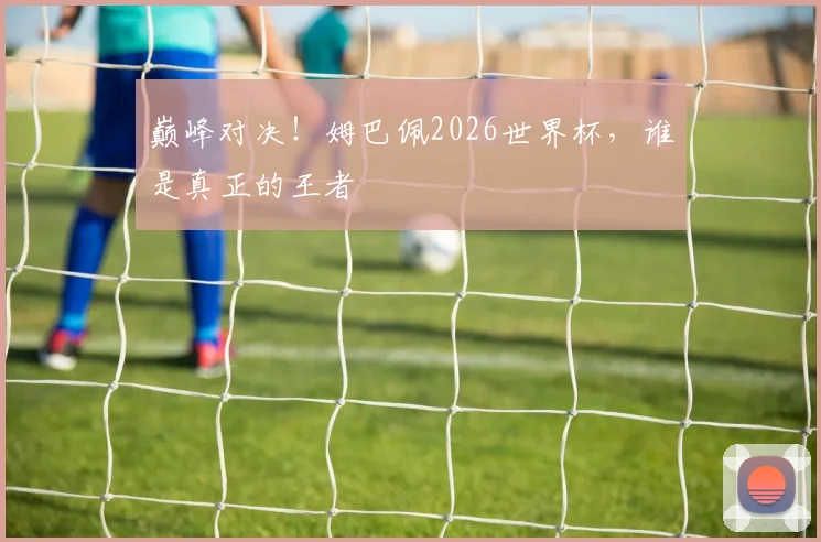 巅峰对决！姆巴佩2026世界杯，谁是真正的王者