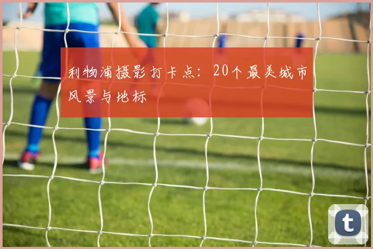 利物浦摄影打卡点：20个最美城市风景与地标
