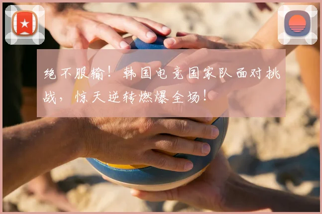绝不服输！韩国电竞国家队面对挑战，惊天逆转燃爆全场！