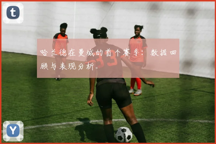 哈兰德在曼城的首个赛季：数据回顾与表现分析。