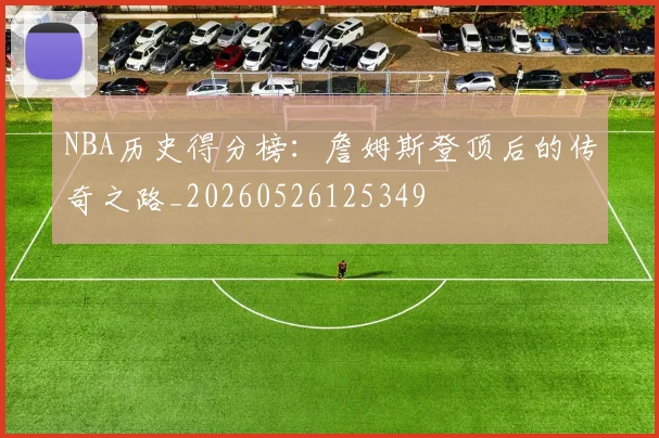 NBA历史得分榜：詹姆斯登顶后的传奇之路_20260526125349
