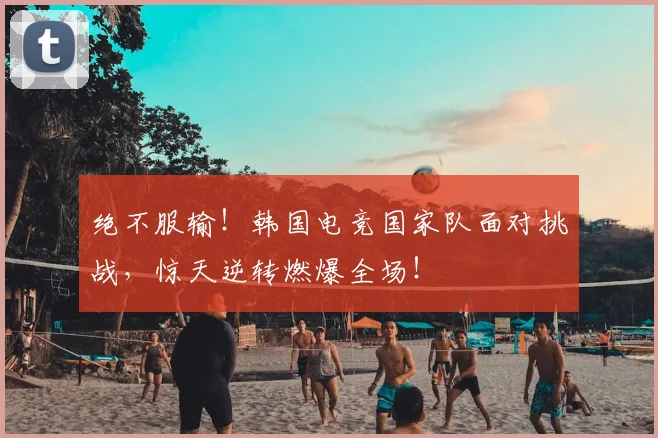 绝不服输！韩国电竞国家队面对挑战，惊天逆转燃爆全场！