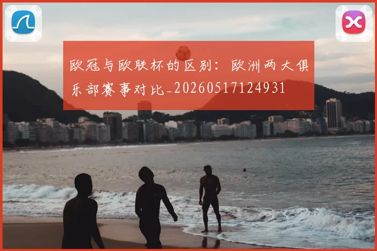 欧冠与欧联杯的区别：欧洲两大俱乐部赛事对比_20260517124931