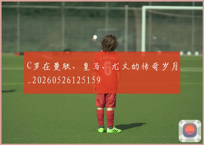 C罗在曼联、皇马、尤文的传奇岁月_20260526125159