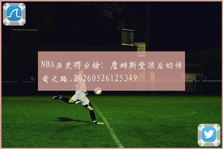 NBA历史得分榜:詹姆斯登顶后的传奇之路_20260526125349